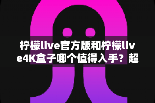 柠檬live官方版和柠檬live4K盒子哪个值得入手？超全对比评测帮你选对不选贵！