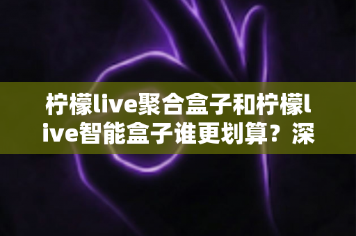 柠檬live聚合盒子和柠檬live智能盒子谁更划算?深度对比评测帮你选对不花冤枉钱 柠檬live聚合盒子和柠檬live智能盒子谁更划算?深度对比评测帮你选对不花冤枉钱