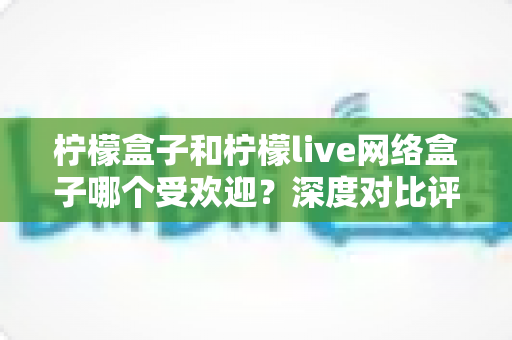 柠檬盒子和柠檬live网络盒子哪个受欢迎?深度对比评测帮你选对不踩坑 柠檬盒子和柠檬live网络盒子哪个受欢迎?深度对比评测帮你选对不踩坑