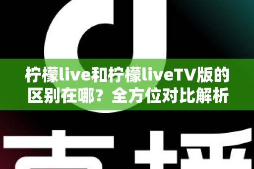 柠檬live和柠檬liveTV版的区别在哪？全方位对比解析，帮你快速选出最适合的版本