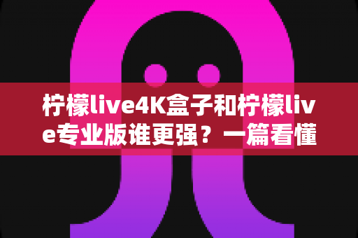 柠檬live4K盒子和柠檬live专业版谁更强?一篇看懂差异的深度对比评测与选购指南 柠檬live4K盒子和柠檬live专业版谁更强?一篇看懂差异的深度对比评测与选购指南