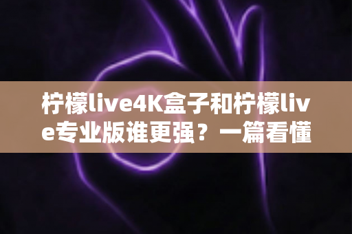 柠檬live4K盒子和柠檬live专业版谁更强？一篇看懂差异的深度对比评测与选购指南