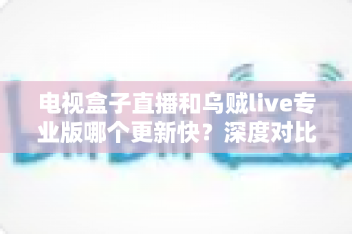 电视盒子直播和乌贼live专业版哪个更新快?深度对比解析助你选对直播应用 电视盒子直播和乌贼live专业版哪个更新快?深度对比解析助你选对直播应用