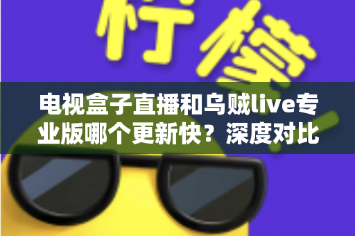 电视盒子直播和乌贼live专业版哪个更新快?深度对比解析助你选对直播应用 电视盒子直播和乌贼live专业版哪个更新快?深度对比解析助你选对直播应用
