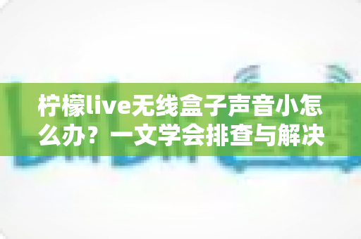 柠檬live无线盒子声音小怎么办?一文学会排查与解决,让音量瞬间恢复饱满 柠檬live无线盒子声音小怎么办?一文学会排查与解决,让音量瞬间恢复饱满