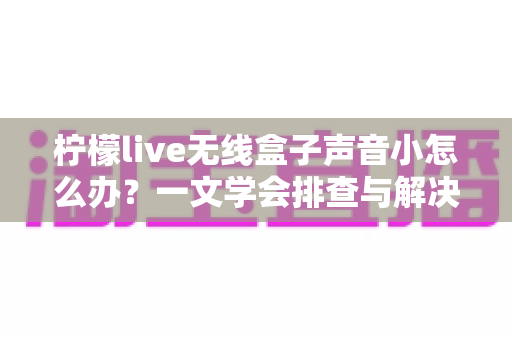 柠檬live无线盒子声音小怎么办?一文学会排查与解决,让音量瞬间恢复饱满 柠檬live无线盒子声音小怎么办?一文学会排查与解决,让音量瞬间恢复饱满