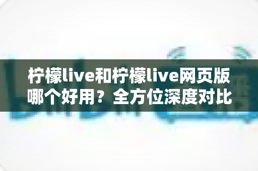 柠檬live和柠檬live网页版哪个好用？全方位深度对比评测，帮你找到最适合自己的使用方式