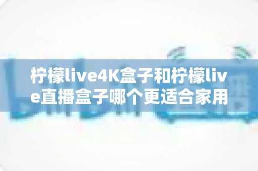 柠檬live4K盒子和柠檬live直播盒子哪个更适合家用？2025年家庭选购完全指南