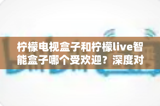 柠檬电视盒子和柠檬live智能盒子哪个受欢迎？深度对比帮你选对智能电视伴侣