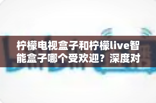 柠檬电视盒子和柠檬live智能盒子哪个受欢迎？深度对比帮你选对智能电视伴侣
