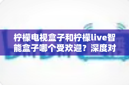 柠檬电视盒子和柠檬live智能盒子哪个受欢迎？深度对比帮你选对智能电视伴侣