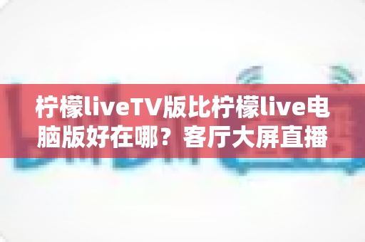 柠檬liveTV版比柠檬live电脑版好在哪？客厅大屏直播体验全面升级指南