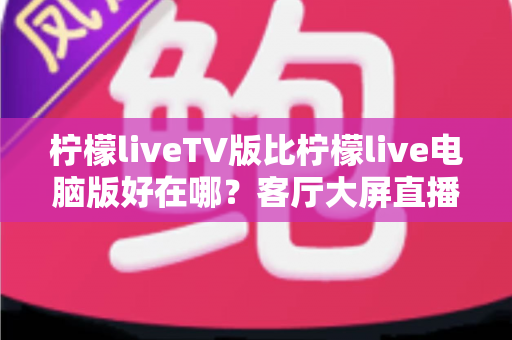 柠檬liveTV版比柠檬live电脑版好在哪？客厅大屏直播体验全面升级指南