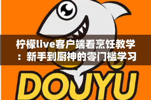 柠檬live客户端看烹饪教学:新手到厨神的零门槛学习指南 柠檬live客户端看烹饪教学:新手到厨神的零门槛学习指南