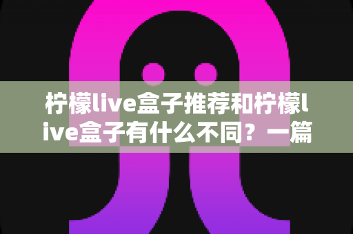 柠檬live盒子推荐和柠檬live盒子有什么不同？一篇文章带你彻底搞懂两者区别与选购要点