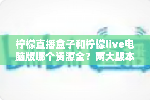 柠檬直播盒子和柠檬live电脑版哪个资源全？两大版本资源深度对比与选择指南