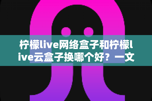 柠檬live网络盒子和柠檬live云盒子换哪个好?一文读懂两大热门电视盒子的真实差异 柠檬live网络盒子和柠檬live云盒子换哪个好?一文读懂两大热门电视盒子的真实差异