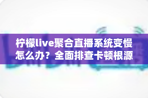 柠檬live聚合直播系统变慢怎么办？全面排查卡顿根源与实用优化指南，助你快速恢复流畅直播体验