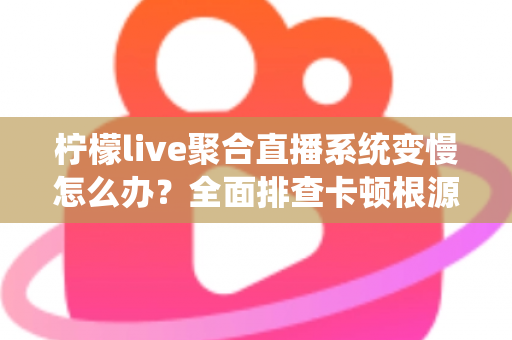 柠檬live聚合直播系统变慢怎么办？全面排查卡顿根源与实用优化指南，助你快速恢复流畅直播体验