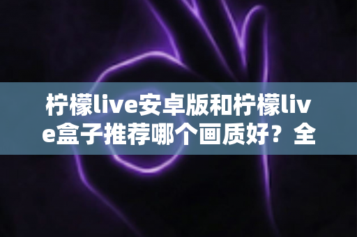 柠檬live安卓版和柠檬live盒子推荐哪个画质好？全方位深度对比，助你轻松选出高清观影方案