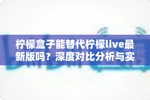 柠檬盒子能替代柠檬live最新版吗?深度对比分析与实用选择指南 柠檬盒子能替代柠檬live最新版吗?深度对比分析与实用选择指南