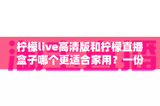 柠檬live高清版和柠檬直播盒子哪个更适合家用?一份看得懂的家庭选购对比指南 柠檬live高清版和柠檬直播盒子哪个更适合家用?一份看得懂的家庭选购对比指南