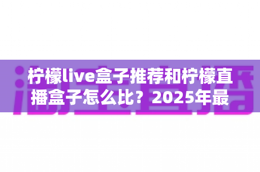 柠檬live盒子推荐和柠檬直播盒子怎么比？2025年最新选购指南与全面对比解析
