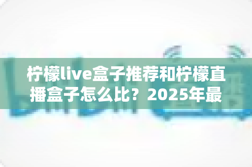 柠檬live盒子推荐和柠檬直播盒子怎么比？2025年最新选购指南与全面对比解析
