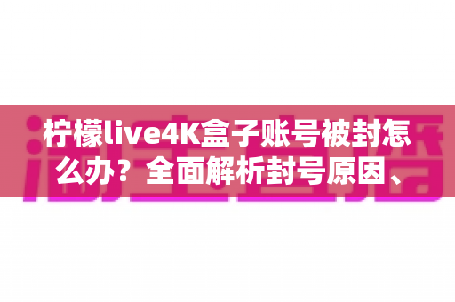 柠檬live4K盒子账号被封怎么办?全面解析封号原因、解封步骤与预防技巧 柠檬live4K盒子账号被封怎么办?全面解析封号原因、解封步骤与预防技巧