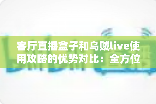 客厅直播盒子和乌贼live使用攻略的优势对比:全方位解析帮你找到最适合的直播方案 客厅直播盒子和乌贼live使用攻略的优势对比:全方位解析帮你找到最适合的直播方案