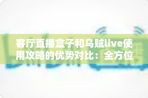 客厅直播盒子和乌贼live使用攻略的优势对比：全方位解析帮你找到最适合的直播方案