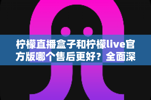 柠檬直播盒子和柠檬live官方版哪个售后更好？全面深度对比评测帮你选对版本
