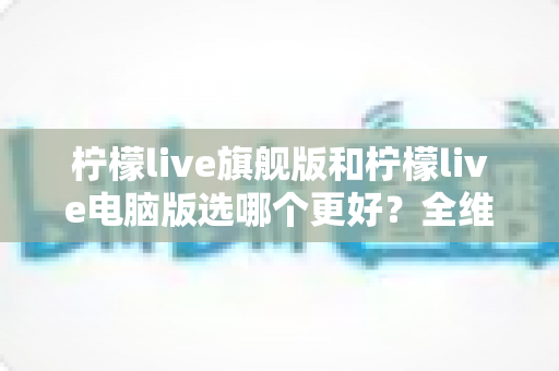 柠檬live旗舰版和柠檬live电脑版选哪个更好？全维度对比评测帮你一次选对
