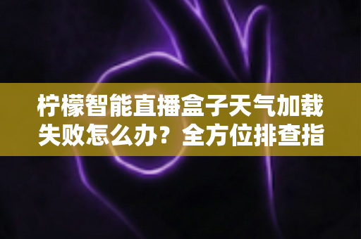 柠檬智能直播盒子天气加载失败怎么办？全方位排查指南助你快速恢复天气显示