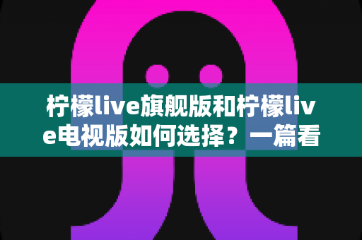 柠檬live旗舰版和柠檬live电视版如何选择？一篇看懂两大版本差异的完整选购指南