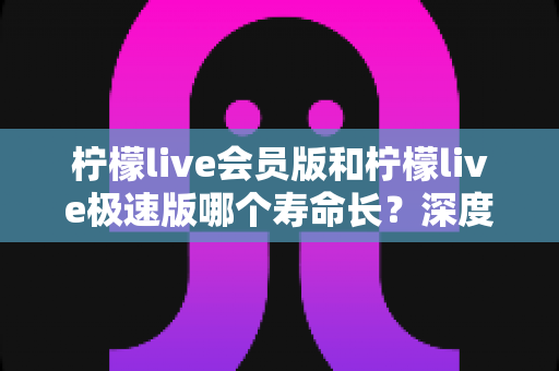 柠檬live会员版和柠檬live极速版哪个寿命长?深度对比分析与实用选购指南 柠檬live会员版和柠檬live极速版哪个寿命长?深度对比分析与实用选购指南