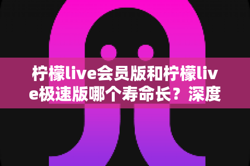 柠檬live会员版和柠檬live极速版哪个寿命长?深度对比分析与实用选购指南 柠檬live会员版和柠檬live极速版哪个寿命长?深度对比分析与实用选购指南