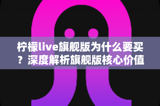 柠檬live旗舰版为什么要买?深度解析旗舰版核心价值与购买理由全指南 柠檬live旗舰版为什么要买?深度解析旗舰版核心价值与购买理由全指南