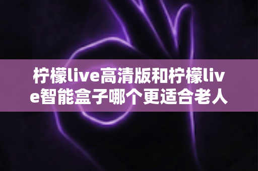 柠檬live高清版和柠檬live智能盒子哪个更适合老人用?2025最新选购指南与深度对比分析 柠檬live高清版和柠檬live智能盒子哪个更适合老人用?2025最新选购指南与深度对比分析