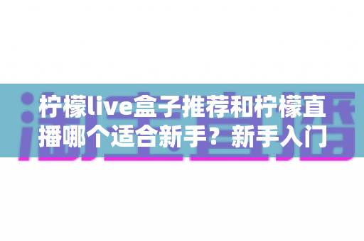 柠檬live盒子推荐和柠檬直播哪个适合新手？新手入门选择全指南