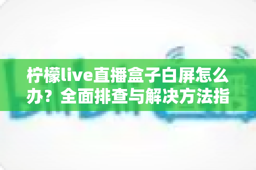 柠檬live直播盒子白屏怎么办？全面排查与解决方法指南，快速恢复流畅观影体验