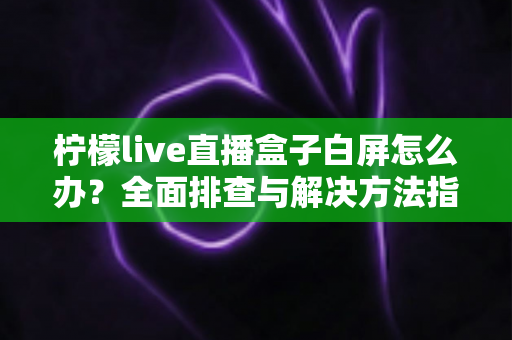 柠檬live直播盒子白屏怎么办？全面排查与解决方法指南，快速恢复流畅观影体验