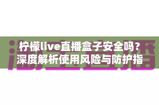 柠檬live直播盒子安全吗？深度解析使用风险与防护指南