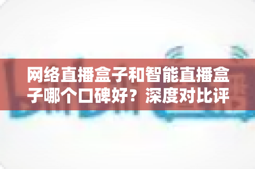网络直播盒子和智能直播盒子哪个口碑好？深度对比评测与实用选购指南全解析