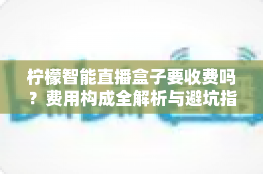 柠檬智能直播盒子要收费吗?费用构成全解析与避坑指南 柠檬智能直播盒子要收费吗?费用构成全解析与避坑指南