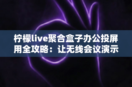 柠檬live聚合盒子办公投屏用全攻略：让无线会议演示更高效的智能解决方案
