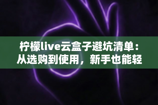 柠檬live云盒子避坑清单:从选购到使用,新手也能轻松避雷 柠檬live云盒子避坑清单:从选购到使用,新手也能轻松避雷
