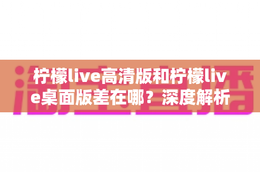 柠檬live高清版和柠檬live桌面版差在哪？深度解析两大版本核心区别，帮你选出最适合的使用方案