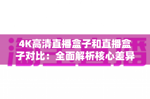 4K高清直播盒子和直播盒子对比：全面解析核心差异与选购技巧，帮你找到最适合的家庭影音方案