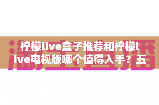 柠檬live盒子推荐和柠檬live电视版哪个值得入手?五大维度对比助你选对不踩坑 柠檬live盒子推荐和柠檬live电视版哪个值得入手?五大维度对比助你选对不踩坑